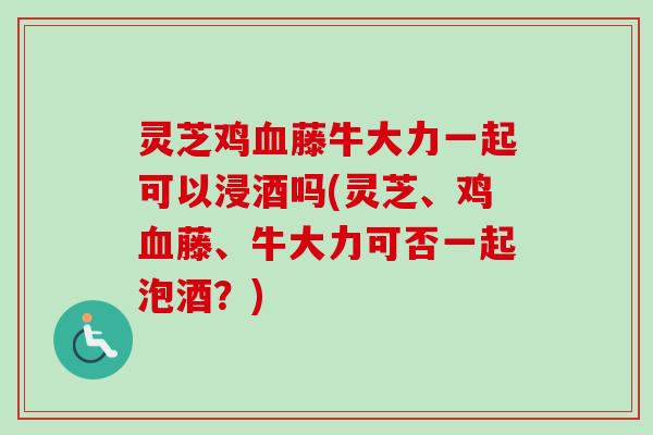 灵芝鸡血藤牛大力一起可以浸酒吗(灵芝、鸡血藤、牛大力可否一起泡酒?)-第1张图片-卓越灵芝孢子粉 灵芝鸡血藤牛大力一起可以浸酒吗(灵芝、鸡血藤、牛大力可否一起泡酒?)-第1张图片-卓越灵芝孢子粉