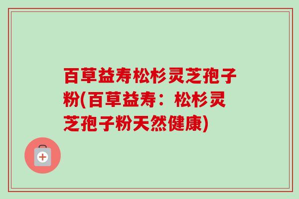 百草益寿松杉灵芝孢子粉(百草益寿:松杉灵芝孢子粉天然健康)-第1张图片-卓越灵芝孢子粉 百草益寿松杉灵芝孢子粉(百草益寿:松杉灵芝孢子粉天然健康)-第1张图片-卓越灵芝孢子粉