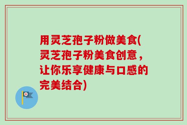 用灵芝孢子粉做美食(灵芝孢子粉美食创意，让你乐享健康与口感的完美结合)-第1张图片-卓越灵芝孢子粉