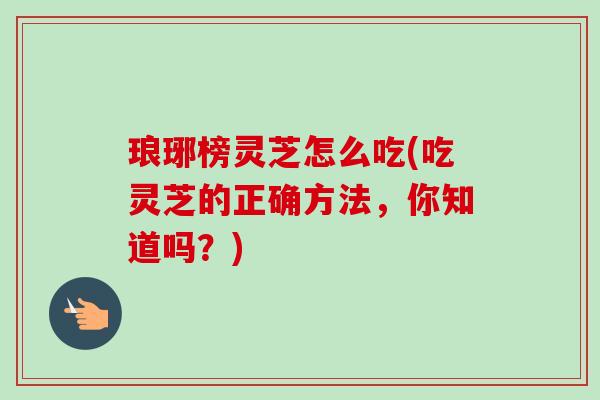 琅琊榜灵芝怎么吃(吃灵芝的正确方法，你知道吗？)-第1张图片-卓越灵芝孢子粉