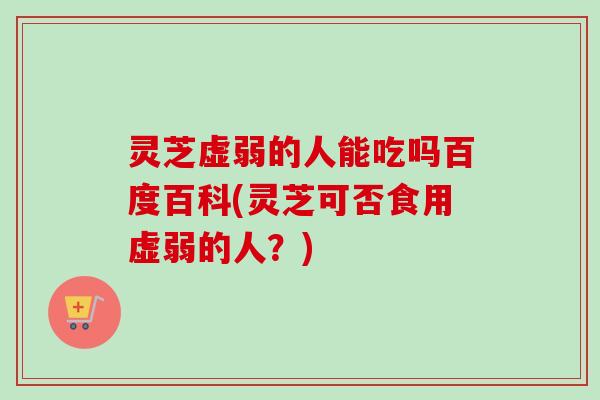 灵芝虚弱的人能吃吗百度百科(灵芝可否食用虚弱的人？)-第1张图片-卓越灵芝孢子粉