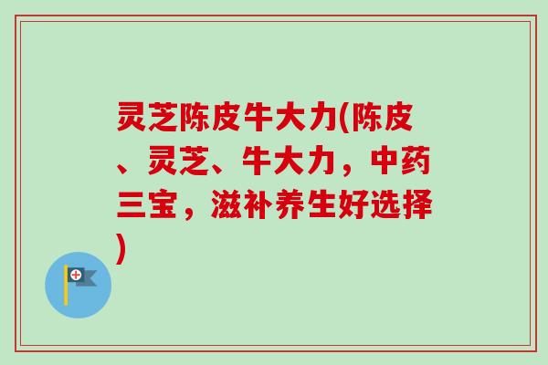 灵芝陈皮牛大力(陈皮、灵芝、牛大力,中药三宝,滋补养生好选择)-第1张图片-卓越灵芝孢子粉 灵芝陈皮牛大力(陈皮、灵芝、牛大力,中药三宝,滋补养生好选择)-第1张图片-卓越灵芝孢子粉