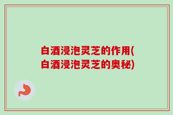 白酒浸泡灵芝的作用(白酒浸泡灵芝的奥秘)-第1张图片-卓越灵芝孢子粉