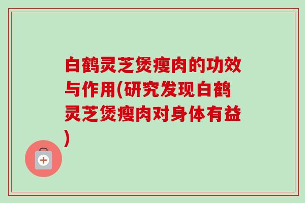 白鹤灵芝煲瘦肉的功效与作用(研究发现白鹤灵芝煲瘦肉对身体有益)-第1张图片-卓越灵芝孢子粉
