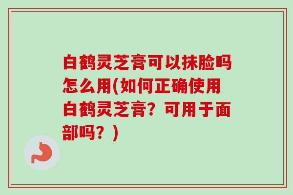 白鹤灵芝膏可以抹脸吗怎么用(如何正确使用白鹤灵芝膏？可用于面部吗？)-第1张图片-卓越灵芝孢子粉
