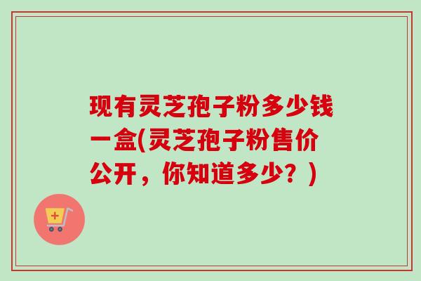 现有灵芝孢子粉多少钱一盒(灵芝孢子粉售价公开，你知道多少？)-第1张图片-卓越灵芝孢子粉