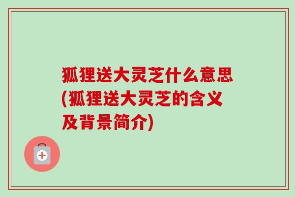 狐狸送大灵芝什么意思(狐狸送大灵芝的含义及背景简介)-第1张图片-卓越灵芝孢子粉