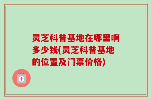 灵芝科普基地在哪里啊多少钱(灵芝科普基地的位置及门票价格)-第1张图片-卓越灵芝孢子粉