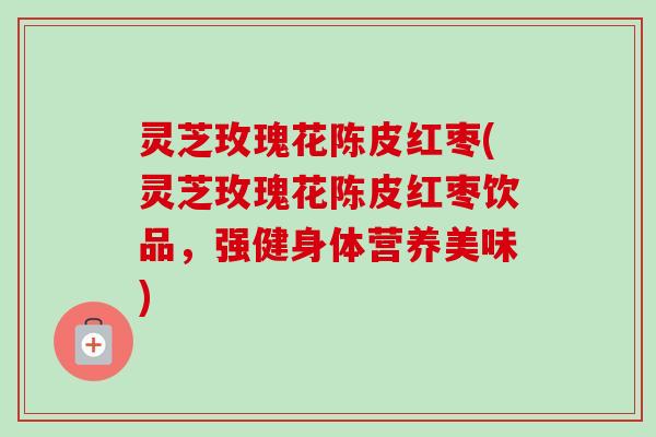 灵芝玫瑰花陈皮红枣(灵芝玫瑰花陈皮红枣饮品，强健身体营养美味)-第1张图片-卓越灵芝孢子粉