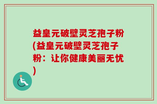 益皇元破壁灵芝孢子粉(益皇元破壁灵芝孢子粉:让你健康美丽无忧)-第1张图片-卓越灵芝孢子粉 益皇元破壁灵芝孢子粉(益皇元破壁灵芝孢子粉:让你健康美丽无忧)-第1张图片-卓越灵芝孢子粉