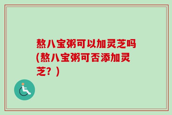 熬八宝粥可以加灵芝吗(熬八宝粥可否添加灵芝?)-第1张图片-卓越灵芝孢子粉 熬八宝粥可以加灵芝吗(熬八宝粥可否添加灵芝?)-第1张图片-卓越灵芝孢子粉