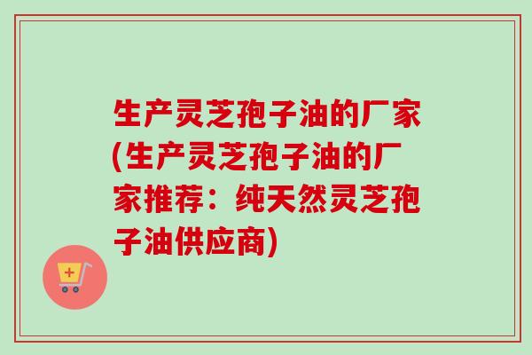 生产灵芝孢子油的厂家(生产灵芝孢子油的厂家推荐:纯天然灵芝孢子油供应商)-第1张图片-卓越灵芝孢子粉 生产灵芝孢子油的厂家(生产灵芝孢子油的厂家推荐:纯天然灵芝孢子油供应商)-第1张图片-卓越灵芝孢子粉