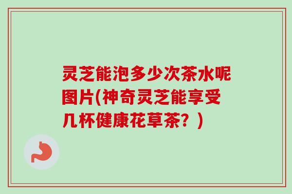 灵芝能泡多少次茶水呢图片(神奇灵芝能享受几杯健康花草茶?)-第1张图片-卓越灵芝孢子粉 灵芝能泡多少次茶水呢图片(神奇灵芝能享受几杯健康花草茶?)-第1张图片-卓越灵芝孢子粉