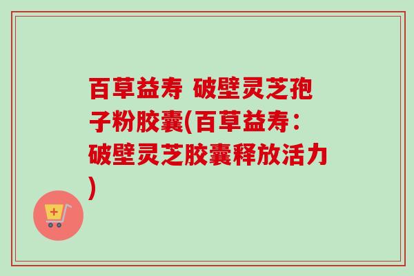 百草益寿 破壁灵芝孢子粉胶囊(百草益寿:破壁灵芝胶囊释放活力)-第1张图片-卓越灵芝孢子粉 百草益寿 破壁灵芝孢子粉胶囊(百草益寿:破壁灵芝胶囊释放活力)-第1张图片-卓越灵芝孢子粉