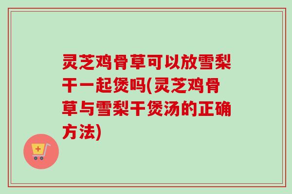 灵芝鸡骨草可以放雪梨干一起煲吗(灵芝鸡骨草与雪梨干煲汤的正确方法)-第1张图片-卓越灵芝孢子粉 灵芝鸡骨草可以放雪梨干一起煲吗(灵芝鸡骨草与雪梨干煲汤的正确方法)-第1张图片-卓越灵芝孢子粉