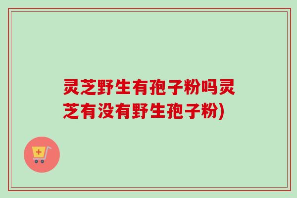 灵芝野生有孢子粉吗灵芝有没有野生孢子粉)-第1张图片-卓越灵芝孢子粉 灵芝野生有孢子粉吗灵芝有没有野生孢子粉)-第1张图片-卓越灵芝孢子粉