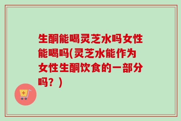 生酮能喝灵芝水吗女性能喝吗(灵芝水能作为女性生酮饮食的一部分吗？)-第1张图片-卓越灵芝孢子粉