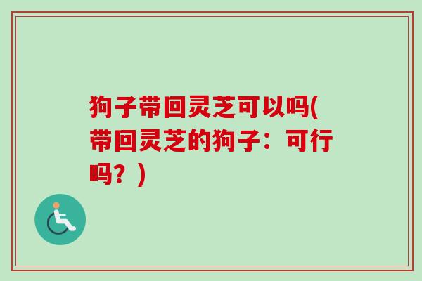 狗子带回灵芝可以吗(带回灵芝的狗子:可行吗?)-第1张图片-卓越灵芝孢子粉 狗子带回灵芝可以吗(带回灵芝的狗子:可行吗?)-第1张图片-卓越灵芝孢子粉