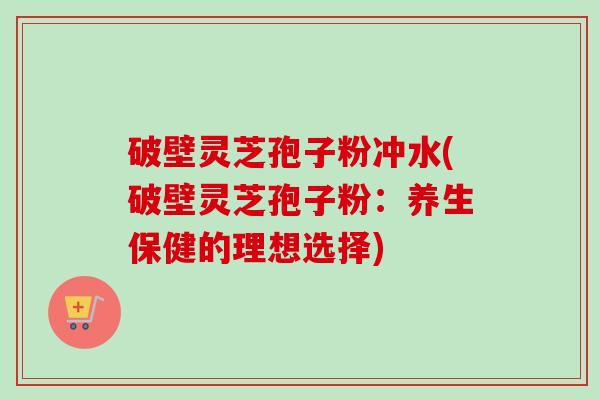 破壁灵芝孢子粉冲水(破壁灵芝孢子粉:养生保健的理想选择)-第1张图片-卓越灵芝孢子粉 破壁灵芝孢子粉冲水(破壁灵芝孢子粉:养生保健的理想选择)-第1张图片-卓越灵芝孢子粉