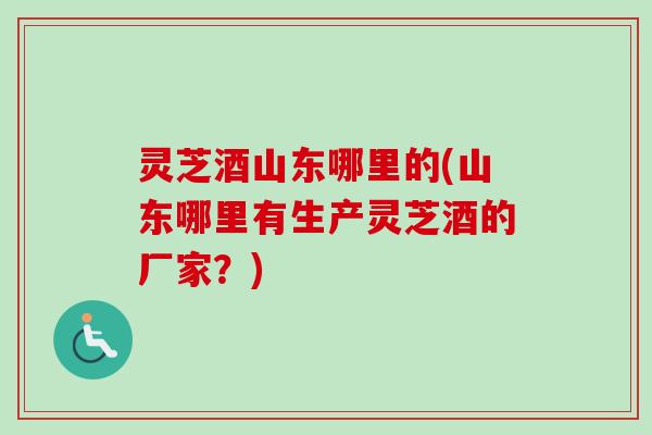 灵芝酒山东哪里的(山东哪里有生产灵芝酒的厂家？)-第1张图片-卓越灵芝孢子粉