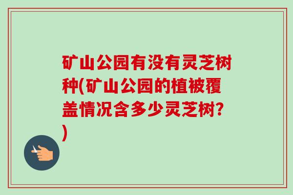 矿山公园有没有灵芝树种(矿山公园的植被覆盖情况含多少灵芝树?)-第1张图片-卓越灵芝孢子粉 矿山公园有没有灵芝树种(矿山公园的植被覆盖情况含多少灵芝树?)-第1张图片-卓越灵芝孢子粉