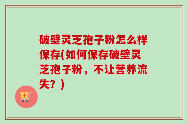 破壁灵芝孢子粉怎么样保存(如何保存破壁灵芝孢子粉,不让营养流失?)-第1张图片-卓越灵芝孢子粉 破壁灵芝孢子粉怎么样保存(如何保存破壁灵芝孢子粉,不让营养流失?)-第1张图片-卓越灵芝孢子粉