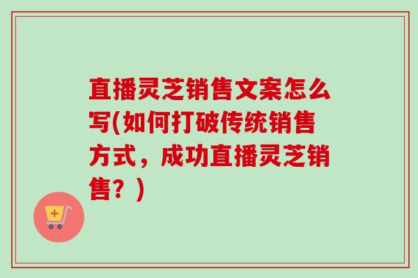 直播灵芝销售文案怎么写(如何打破传统销售方式,成功直播灵芝销售?)-第1张图片-卓越灵芝孢子粉 直播灵芝销售文案怎么写(如何打破传统销售方式,成功直播灵芝销售?)-第1张图片-卓越灵芝孢子粉