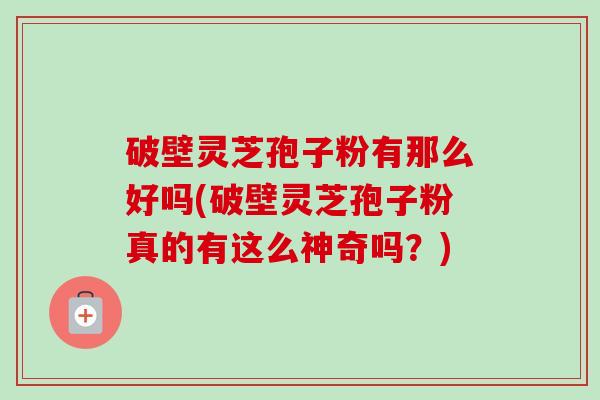 破壁灵芝孢子粉有那么好吗(破壁灵芝孢子粉真的有这么神奇吗?)-第1张图片-卓越灵芝孢子粉 破壁灵芝孢子粉有那么好吗(破壁灵芝孢子粉真的有这么神奇吗?)-第1张图片-卓越灵芝孢子粉