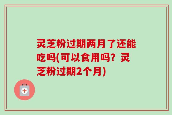 灵芝粉过期两月了还能吃吗(可以食用吗?灵芝粉过期2个月)-第1张图片-卓越灵芝孢子粉 灵芝粉过期两月了还能吃吗(可以食用吗?灵芝粉过期2个月)-第1张图片-卓越灵芝孢子粉