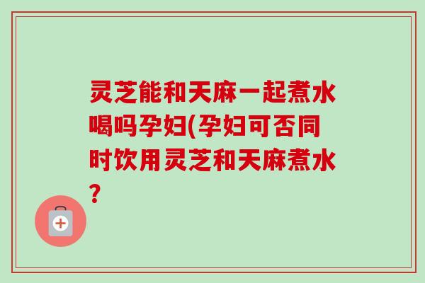 灵芝能和天麻一起煮水喝吗孕妇(孕妇可否同时饮用灵芝和天麻煮水?-第1张图片-卓越灵芝孢子粉 灵芝能和天麻一起煮水喝吗孕妇(孕妇可否同时饮用灵芝和天麻煮水?-第1张图片-卓越灵芝孢子粉