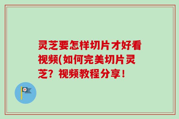 灵芝要怎样切片才好看视频(如何完美切片灵芝？视频教程分享！-第1张图片-卓越灵芝孢子粉