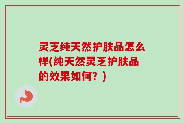 灵芝纯天然护肤品怎么样(纯天然灵芝护肤品的效果如何?)-第1张图片-卓越灵芝孢子粉 灵芝纯天然护肤品怎么样(纯天然灵芝护肤品的效果如何?)-第1张图片-卓越灵芝孢子粉