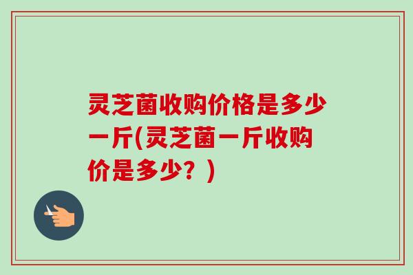 灵芝菌收购价格是多少一斤(灵芝菌一斤收购价是多少?)-第1张图片-卓越灵芝孢子粉 灵芝菌收购价格是多少一斤(灵芝菌一斤收购价是多少?)-第1张图片-卓越灵芝孢子粉