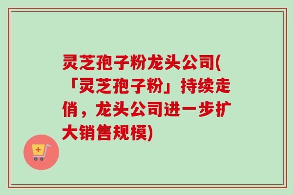 灵芝孢子粉龙头公司(「灵芝孢子粉」持续走俏,龙头公司进一步扩大销售规模)-第1张图片-卓越灵芝孢子粉 灵芝孢子粉龙头公司(「灵芝孢子粉」持续走俏,龙头公司进一步扩大销售规模)-第1张图片-卓越灵芝孢子粉