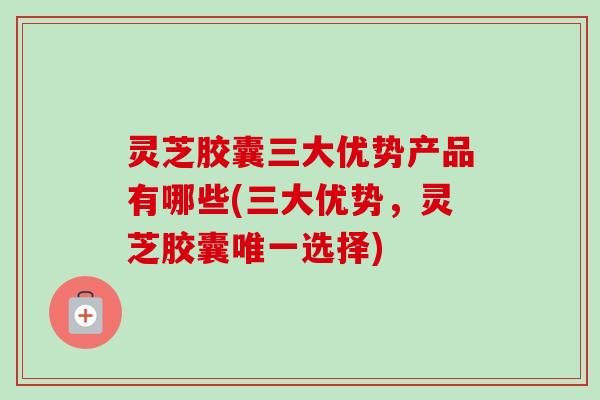 灵芝胶囊三大优势产品有哪些(三大优势,灵芝胶囊唯一选择)-第1张图片-卓越灵芝孢子粉 灵芝胶囊三大优势产品有哪些(三大优势,灵芝胶囊唯一选择)-第1张图片-卓越灵芝孢子粉