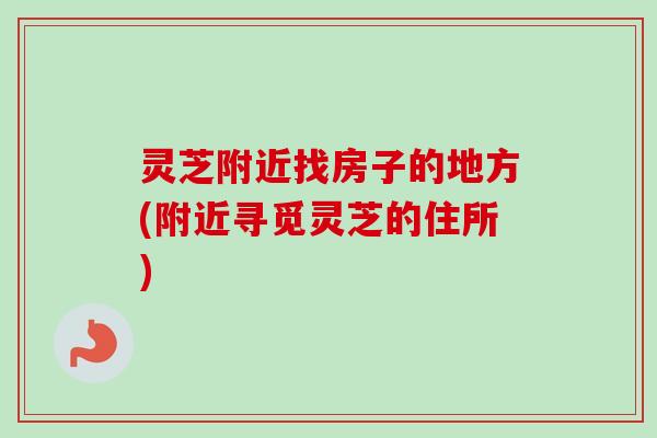 灵芝附近找房子的地方(附近寻觅灵芝的住所)-第1张图片-卓越灵芝孢子粉