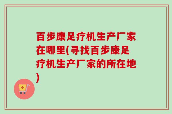 百步康足疗机生产厂家在哪里(寻找百步康足疗机生产厂家的所在地)-第1张图片-卓越灵芝孢子粉 百步康足疗机生产厂家在哪里(寻找百步康足疗机生产厂家的所在地)-第1张图片-卓越灵芝孢子粉