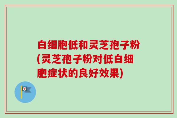 白细胞低和灵芝孢子粉(灵芝孢子粉对低白细胞症状的良好效果)-第1张图片-卓越灵芝孢子粉 白细胞低和灵芝孢子粉(灵芝孢子粉对低白细胞症状的良好效果)-第1张图片-卓越灵芝孢子粉