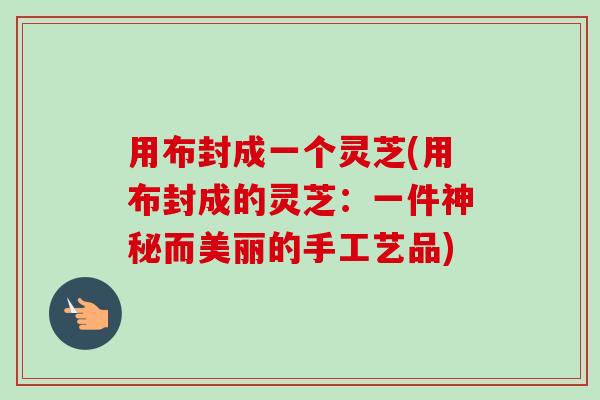 用布封成一个灵芝(用布封成的灵芝:一件神秘而美丽的手工艺品)-第1张图片-卓越灵芝孢子粉 用布封成一个灵芝(用布封成的灵芝:一件神秘而美丽的手工艺品)-第1张图片-卓越灵芝孢子粉