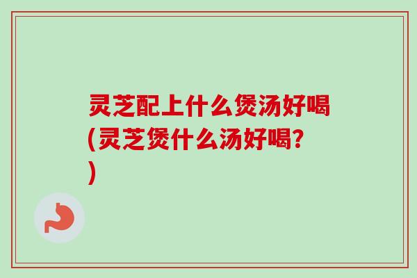 灵芝配上什么煲汤好喝(灵芝煲什么汤好喝?)-第1张图片-卓越灵芝孢子粉 灵芝配上什么煲汤好喝(灵芝煲什么汤好喝?)-第1张图片-卓越灵芝孢子粉