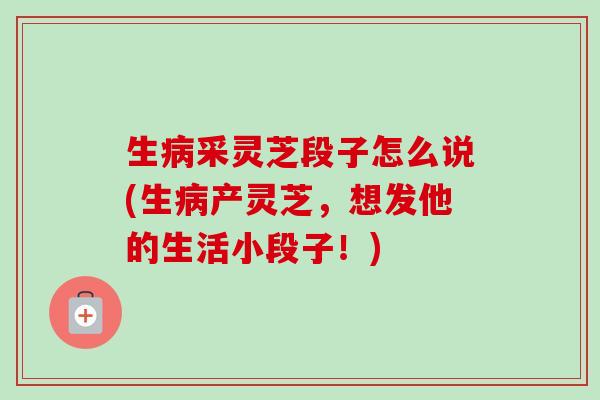 生病采灵芝段子怎么说(生病产灵芝，想发他的生活小段子！)-第1张图片-卓越灵芝孢子粉