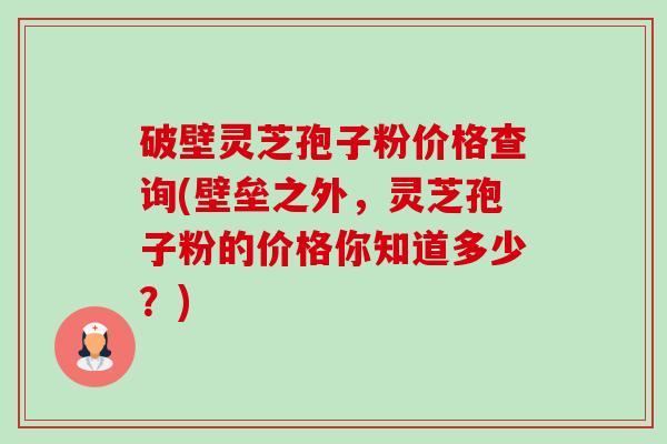 破壁灵芝孢子粉价格查询(壁垒之外，灵芝孢子粉的价格你知道多少？)-第1张图片-卓越灵芝孢子粉