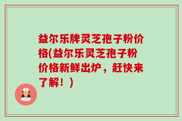 益尔乐牌灵芝孢子粉价格(益尔乐灵芝孢子粉价格新鲜出炉,赶快来了解!)-第1张图片-卓越灵芝孢子粉 益尔乐牌灵芝孢子粉价格(益尔乐灵芝孢子粉价格新鲜出炉,赶快来了解!)-第1张图片-卓越灵芝孢子粉