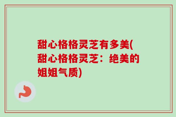 甜心格格灵芝有多美(甜心格格灵芝:绝美的姐姐气质)-第1张图片-卓越灵芝孢子粉 甜心格格灵芝有多美(甜心格格灵芝:绝美的姐姐气质)-第1张图片-卓越灵芝孢子粉