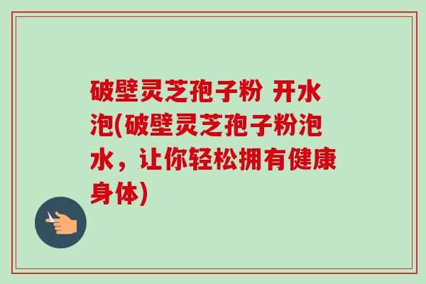 破壁灵芝孢子粉 开水泡(破壁灵芝孢子粉泡水,让你轻松拥有健康身体)-第1张图片-卓越灵芝孢子粉 破壁灵芝孢子粉 开水泡(破壁灵芝孢子粉泡水,让你轻松拥有健康身体)-第1张图片-卓越灵芝孢子粉
