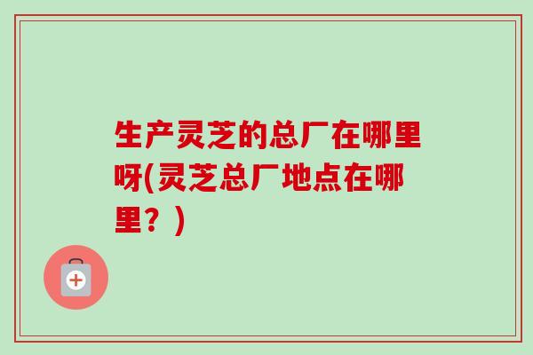 生产灵芝的总厂在哪里呀(灵芝总厂地点在哪里?)-第1张图片-卓越灵芝孢子粉 生产灵芝的总厂在哪里呀(灵芝总厂地点在哪里?)-第1张图片-卓越灵芝孢子粉