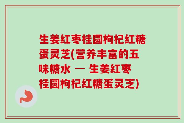 生姜红枣桂圆枸杞红糖蛋灵芝(营养丰富的五味糖水 ─ 生姜红枣桂圆枸杞红糖蛋灵芝)-第1张图片-卓越灵芝孢子粉 生姜红枣桂圆枸杞红糖蛋灵芝(营养丰富的五味糖水 ─ 生姜红枣桂圆枸杞红糖蛋灵芝)-第1张图片-卓越灵芝孢子粉