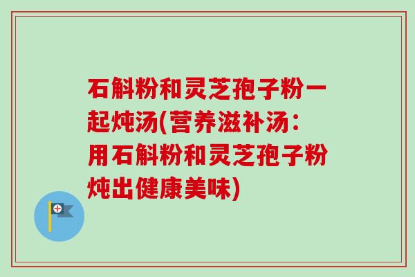 石斛粉和灵芝孢子粉一起炖汤(营养滋补汤:用石斛粉和灵芝孢子粉炖出健康美味)-第1张图片-卓越灵芝孢子粉 石斛粉和灵芝孢子粉一起炖汤(营养滋补汤:用石斛粉和灵芝孢子粉炖出健康美味)-第1张图片-卓越灵芝孢子粉