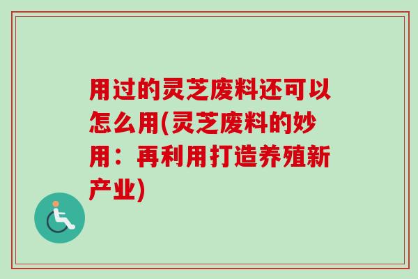 用过的灵芝废料还可以怎么用(灵芝废料的妙用:再利用打造养殖新产业)-第1张图片-卓越灵芝孢子粉 用过的灵芝废料还可以怎么用(灵芝废料的妙用:再利用打造养殖新产业)-第1张图片-卓越灵芝孢子粉