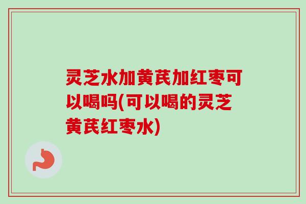 灵芝水加黄芪加红枣可以喝吗(可以喝的灵芝黄芪红枣水)-第1张图片-卓越灵芝孢子粉